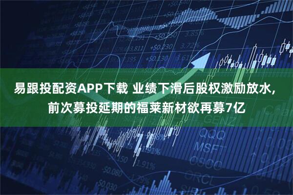 易跟投配资APP下载 业绩下滑后股权激励放水, 前次募投延期的福莱新材欲再募7亿