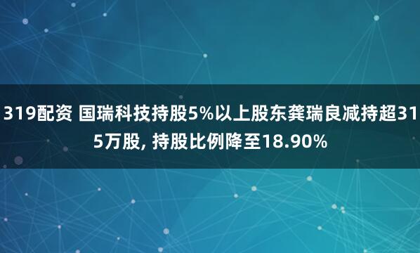 319配资 国瑞科技持股5%以上股东龚瑞良减持超315万股, 持股比例降至18.90%