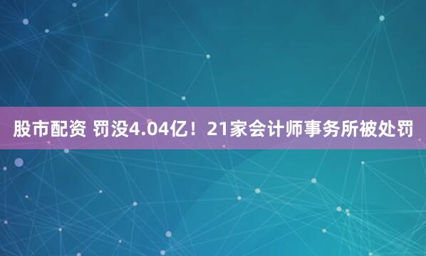 股市配资 罚没4.04亿！21家会计师事务所被处罚