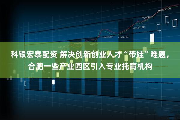 科银宏泰配资 解决创新创业人才“带娃”难题，合肥一些产业园区引入专业托育机构
