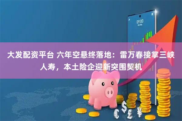 大发配资平台 六年空悬终落地：雷万春接掌三峡人寿，本土险企迎新突围契机