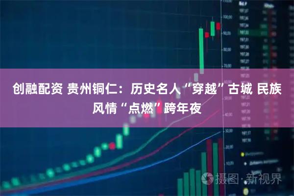 创融配资 贵州铜仁：历史名人“穿越”古城 民族风情“点燃”跨年夜