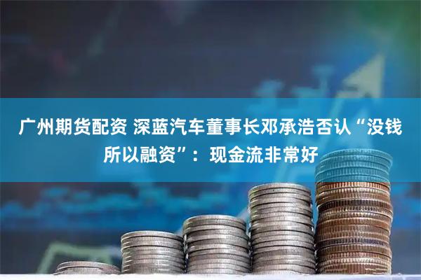 广州期货配资 深蓝汽车董事长邓承浩否认“没钱所以融资”：现金流非常好