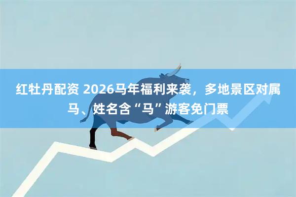 红牡丹配资 2026马年福利来袭，多地景区对属马、姓名含“马”游客免门票