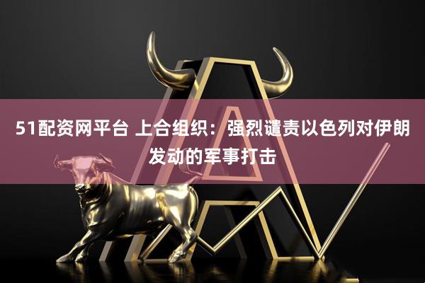 51配资网平台 上合组织：强烈谴责以色列对伊朗发动的军事打击