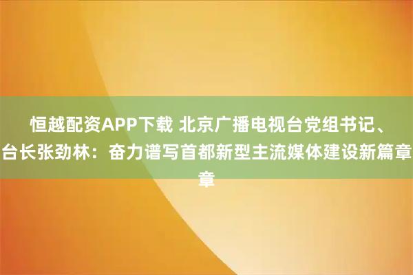 恒越配资APP下载 北京广播电视台党组书记、台长张劲林：奋力谱写首都新型主流媒体建设新篇章