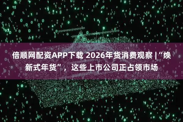 倍顺网配资APP下载 2026年货消费观察 |“焕新式年货”，这些上市公司正占领市场