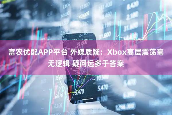 富农优配APP平台 外媒质疑：Xbox高层震荡毫无逻辑 疑问远多于答案