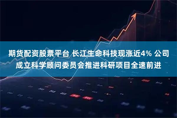 期货配资股票平台 长江生命科技现涨近4% 公司成立科学顾问委员会推进科研项目全速前进